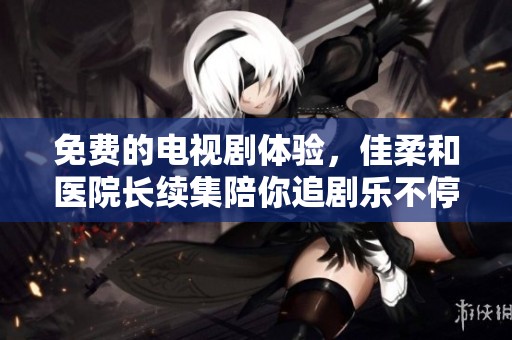 免费的电视剧体验，佳柔和医院长续集陪你追剧乐不停！