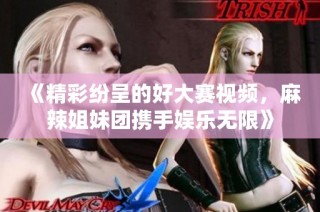 《精彩纷呈的好大赛视频，麻辣姐妹团携手娱乐无限》