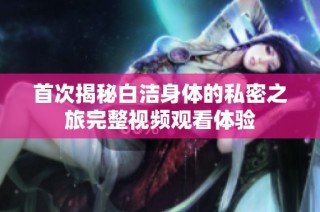 首次揭秘白洁身体的私密之旅完整视频观看体验