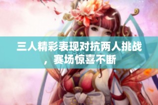 三人精彩表现对抗两人挑战，赛场惊喜不断