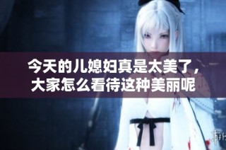 今天的儿媳妇真是太美了，大家怎么看待这种美丽呢