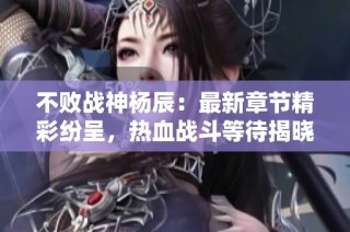 不败战神杨辰：最新章节精彩纷呈，热血战斗等待揭晓