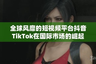 全球风靡的短视频平台抖音TikTok在国际市场的崛起探讨
