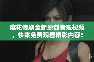 麻花传剧全新原创音乐视频，快来免费观看精彩内容！