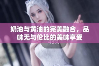奶油与黄油的完美融合，品味无与伦比的美味享受