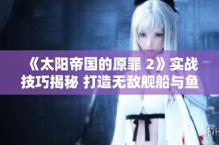 《太阳帝国的原罪 2》实战技巧揭秘 打造无敌舰船与鱼雷策略