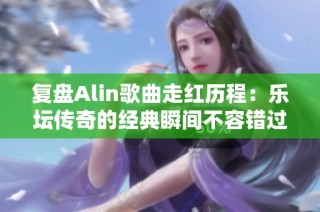 复盘Alin歌曲走红历程：乐坛传奇的经典瞬间不容错过
