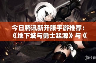 今日腾讯新开服手游推荐：《地下城与勇士起源》与《QQ炫舞》全新上线