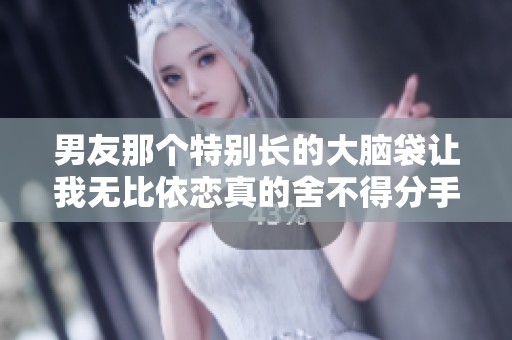 男友那个特别长的大脑袋让我无比依恋真的舍不得分手