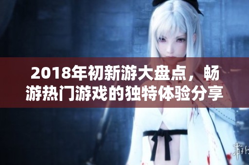 2018年初新游大盘点，畅游热门游戏的独特体验分享
