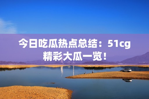 今日吃瓜热点总结：51cg精彩大瓜一览！