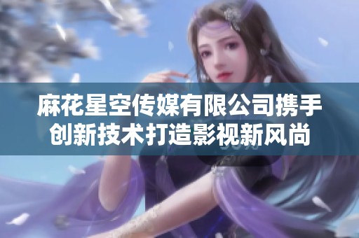 麻花星空传媒有限公司携手创新技术打造影视新风尚