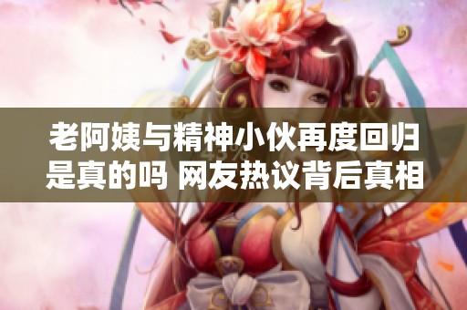 老阿姨与精神小伙再度回归是真的吗 网友热议背后真相
