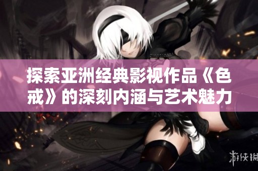 探索亚洲经典影视作品《色戒》的深刻内涵与艺术魅力