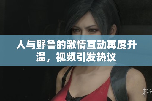 人与野鲁的激情互动再度升温，视频引发热议